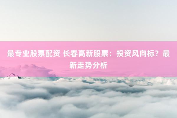 最专业股票配资 长春高新股票：投资风向标？最新走势分析