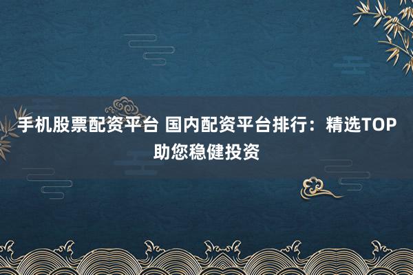 手机股票配资平台 国内配资平台排行：精选TOP助您稳健投资