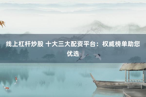 线上杠杆炒股 十大三大配资平台：权威榜单助您优选
