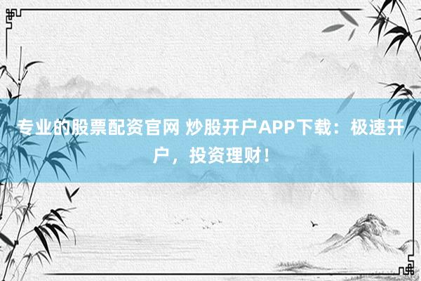 专业的股票配资官网 炒股开户APP下载：极速开户，投资理财！
