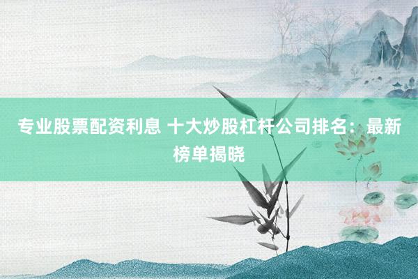 专业股票配资利息 十大炒股杠杆公司排名：最新榜单揭晓