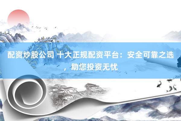配资炒股公司 十大正规配资平台：安全可靠之选，助您投资无忧