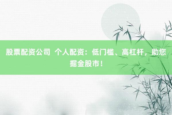 股票配资公司  个人配资：低门槛、高杠杆，助您掘金股市！