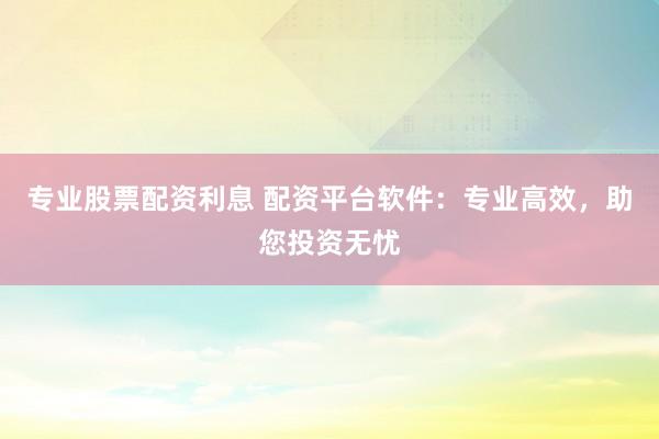 专业股票配资利息 配资平台软件：专业高效，助您投资无忧