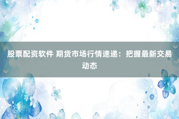 股票配资软件 期货市场行情速递：把握最新交易动态
