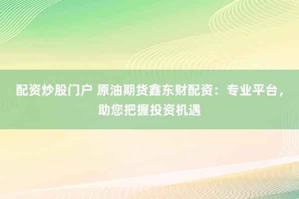 配资炒股门户 原油期货鑫东财配资:专业平台,助您把握投资机遇