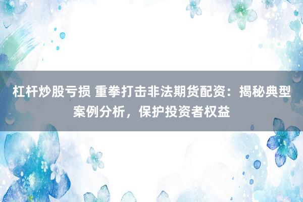 杠杆炒股亏损 重拳打击非法期货配资：揭秘典型案例分析，保护投资者权益