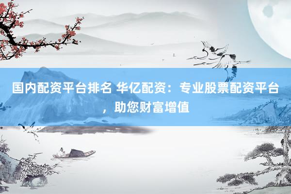 国内配资平台排名 华亿配资：专业股票配资平台，助您财富增值