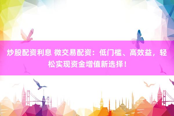 炒股配资利息 微交易配资：低门槛、高效益，轻松实现资金增值新选择！