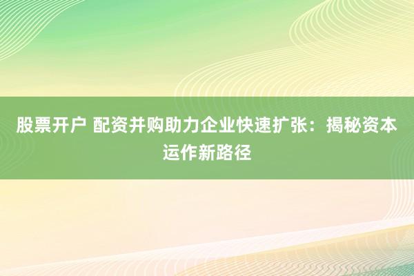 股票开户 配资并购助力企业快速扩张：揭秘资本运作新路径
