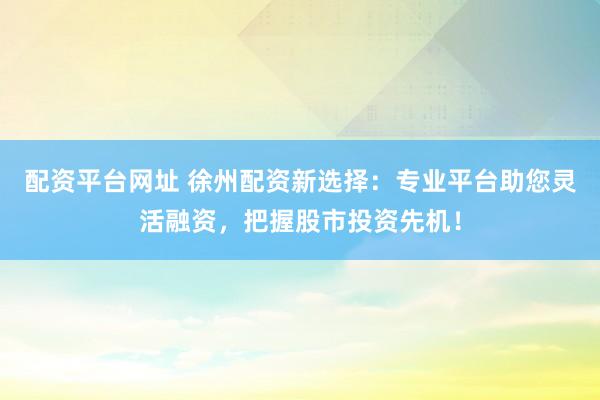 配资平台网址 徐州配资新选择：专业平台助您灵活融资，把握股市投资先机！