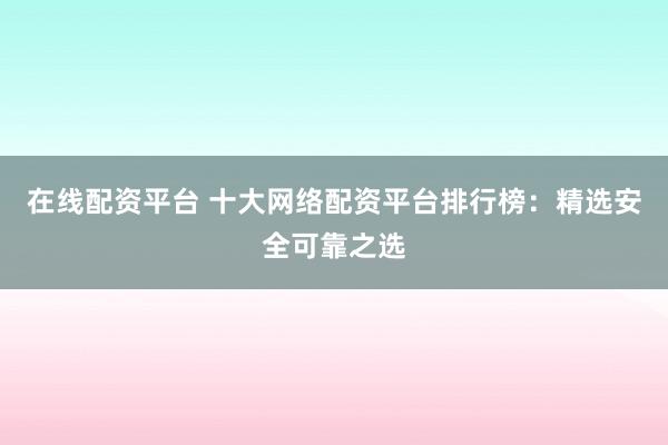 在线配资平台 十大网络配资平台排行榜：精选安全可靠之选