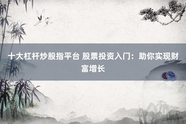 十大杠杆炒股指平台 股票投资入门：助你实现财富增长
