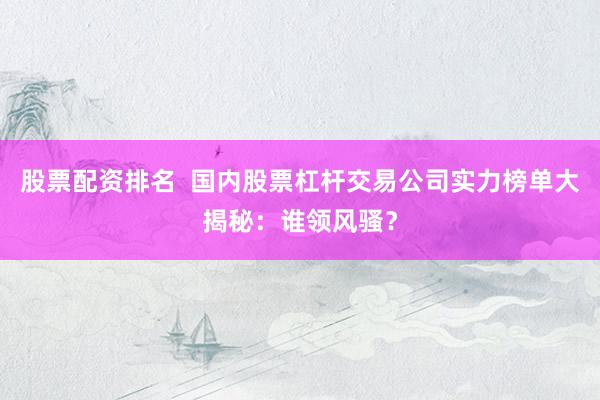 股票配资排名  国内股票杠杆交易公司实力榜单大揭秘：谁领风骚？