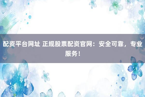 配资平台网址 正规股票配资官网：安全可靠，专业服务！