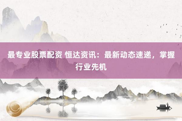 最专业股票配资 恒达资讯：最新动态速递，掌握行业先机