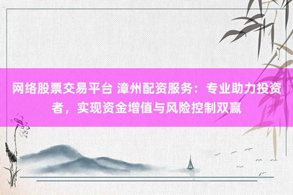 网络股票交易平台 漳州配资服务：专业助力投资者，实现资金增值与风险控制双赢