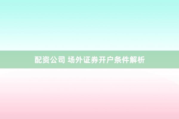 配资公司 场外证券开户条件解析