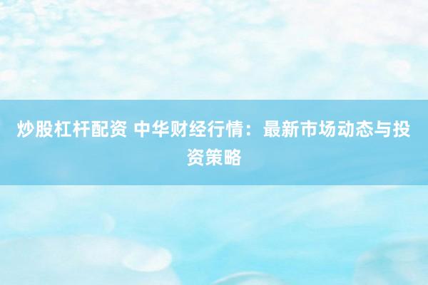 炒股杠杆配资 中华财经行情:最新市场动态与投资策略