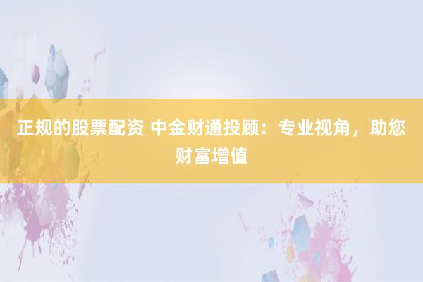 正规的股票配资 中金财通投顾:专业视角,助您财富增值