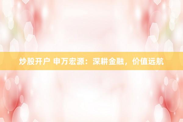 炒股开户 申万宏源：深耕金融，价值远航