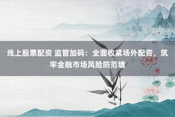 线上股票配资 监管加码：全面收紧场外配资，筑牢金融市场风险防范墙