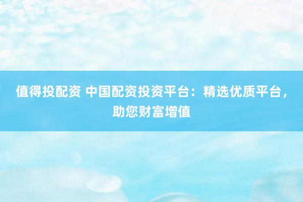 值得投配资 中国配资投资平台：精选优质平台，助您财富增值