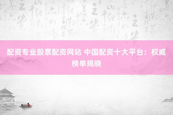配资专业股票配资网站 中国配资十大平台：权威榜单揭晓