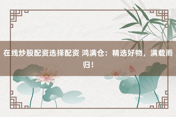 在线炒股配资选择配资 鸿满仓：精选好物，满载而归！