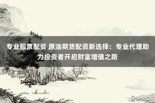 专业股票配资 原油期货配资新选择:专业代理助力投资者开启财富增值之路