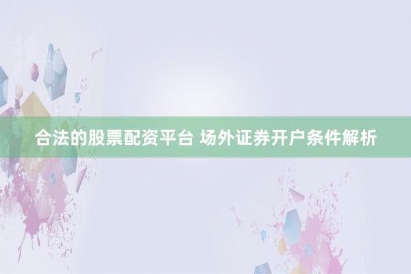 合法的股票配资平台 场外证券开户条件解析
