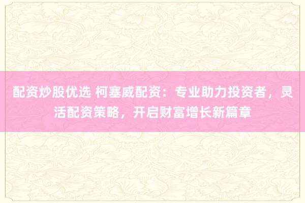 配资炒股优选 柯塞威配资：专业助力投资者，灵活配资策略，开启财富增长新篇章