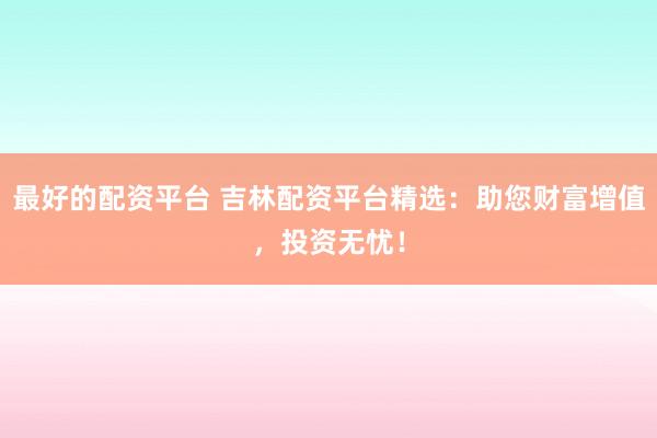 最好的配资平台 吉林配资平台精选：助您财富增值，投资无忧！