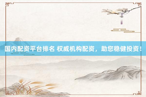 国内配资平台排名 权威机构配资，助您稳健投资！