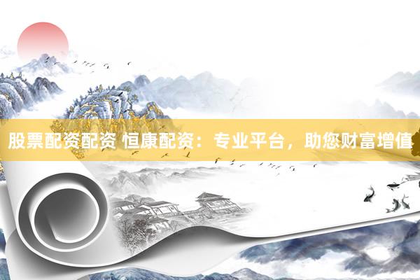 股票配资配资 恒康配资：专业平台，助您财富增值