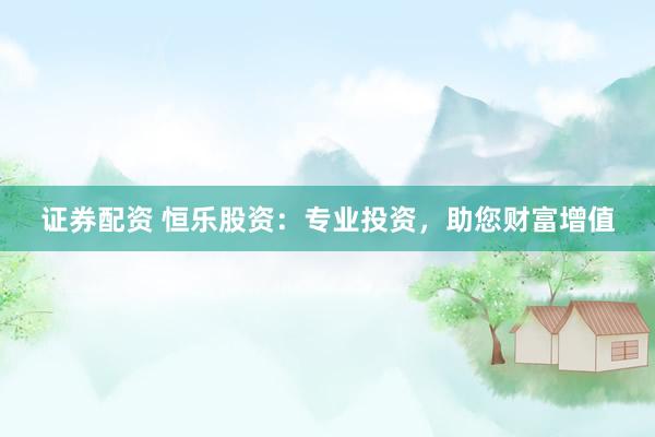 证券配资 恒乐股资：专业投资，助您财富增值