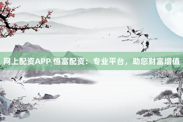 网上配资APP 恒富配资：专业平台，助您财富增值