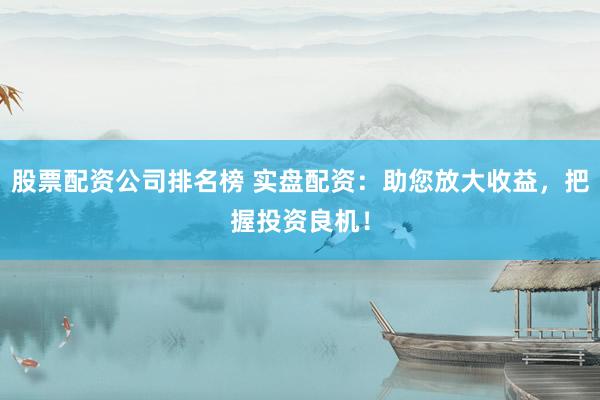 股票配资公司排名榜 实盘配资：助您放大收益，把握投资良机！