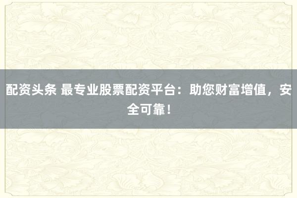 配资头条 最专业股票配资平台：助您财富增值，安全可靠！