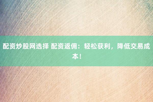 配资炒股网选择 配资返佣：轻松获利，降低交易成本！