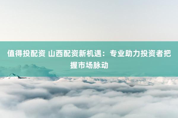 值得投配资 山西配资新机遇：专业助力投资者把握市场脉动