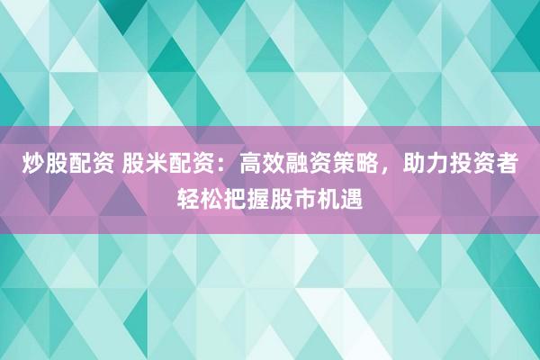 炒股配资 股米配资：高效融资策略，助力投资者轻松把握股市机遇