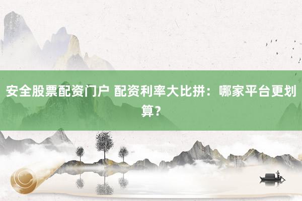 安全股票配资门户 配资利率大比拼：哪家平台更划算？