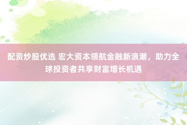 配资炒股优选 宏大资本领航金融新浪潮，助力全球投资者共享财富增长机遇