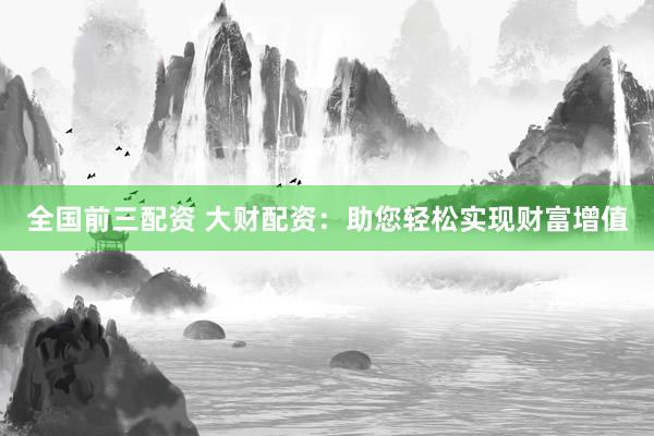 全国前三配资 大财配资：助您轻松实现财富增值