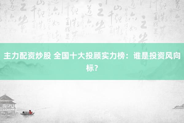 主力配资炒股 全国十大投顾实力榜：谁是投资风向标？