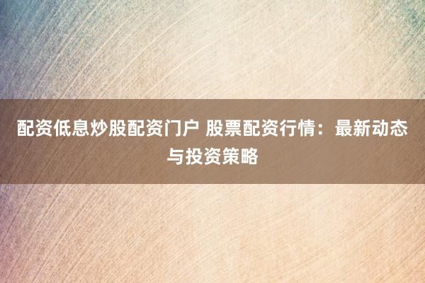 配资低息炒股配资门户 股票配资行情：最新动态与投资策略