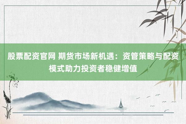 股票配资官网 期货市场新机遇：资管策略与配资模式助力投资者稳健增值