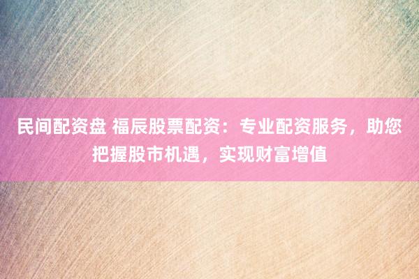 民间配资盘 福辰股票配资：专业配资服务，助您把握股市机遇，实现财富增值