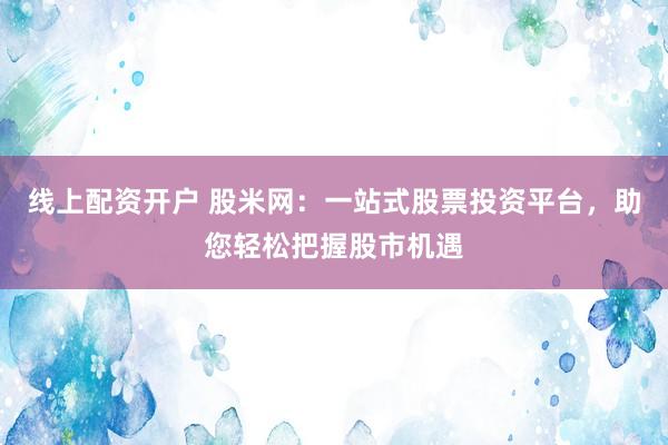 线上配资开户 股米网:一站式股票投资平台,助您轻松把握股市机遇